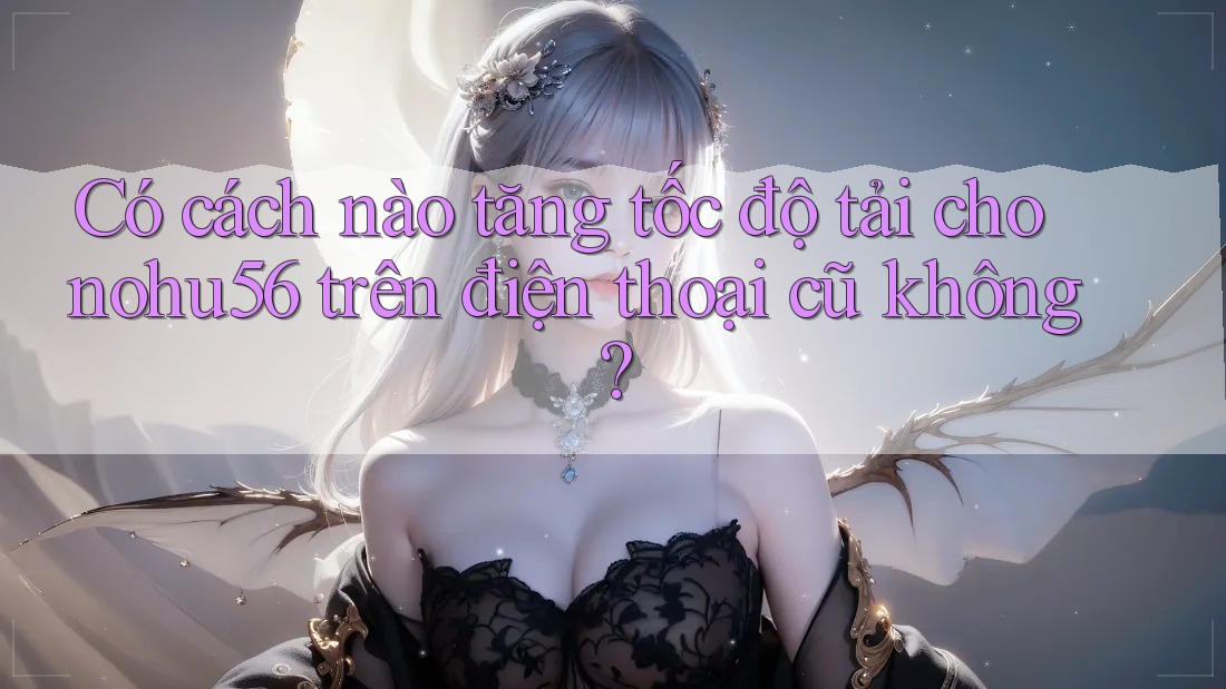 Có cách nào tăng tốc độ tải cho nohu56 trên điện thoại cũ không? Có cách nào tăng tốc độ tải cho nohu56 trên điện thoại cũ không?