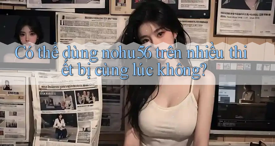Có thể dùng nohu56 trên nhiều thiết bị cùng lúc không? Có thể dùng nohu56 trên nhiều thiết bị cùng lúc không?