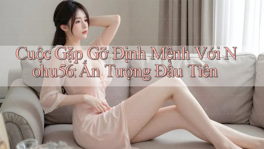Cuộc Gặp Gỡ Định Mệnh Với Nohu56: Ấn Tượng Đầu Tiên