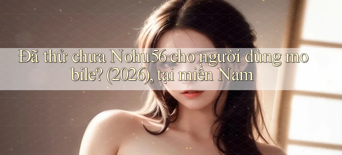 Đã thử chưa Nohu56 cho người dùng mobile (2026), tại miền Nam