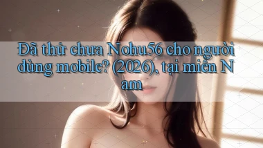 Đã thử chưa Nohu56 cho người dùng mobile (2026), tại miền Nam