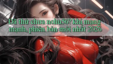 Đã thử chưa nohu56 khi mạng mạnh, phiên bản mới nhất 2026
