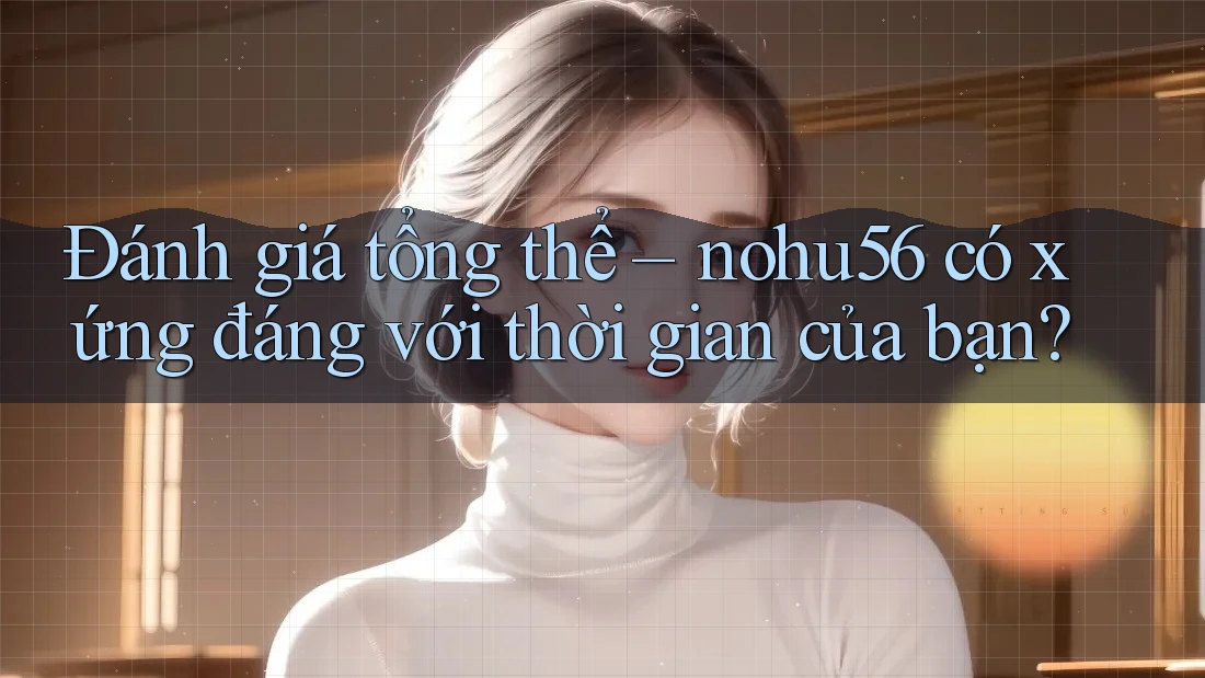 Đánh giá tổng thể – nohu56 có xứng đáng với thời gian của bạn?