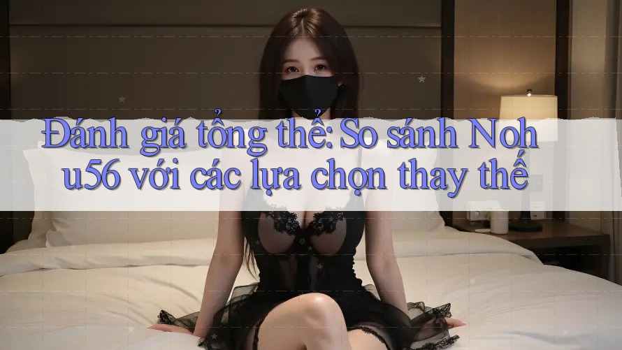 Đánh giá tổng thể: So sánh Nohu56 với các lựa chọn thay thế