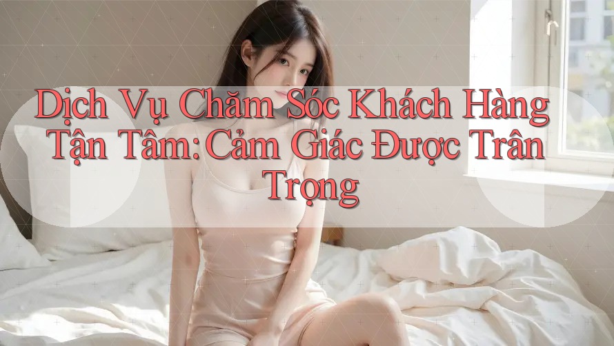 Dịch Vụ Chăm Sóc Khách Hàng Tận Tâm: Cảm Giác Được Trân Trọng