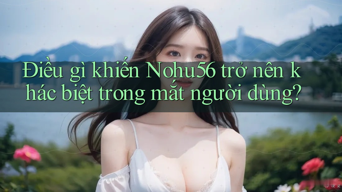 Điều gì khiến Nohu56 trở nên khác biệt trong mắt người dùng? Điều gì khiến Nohu56 trở nên khác biệt trong mắt người dùng?