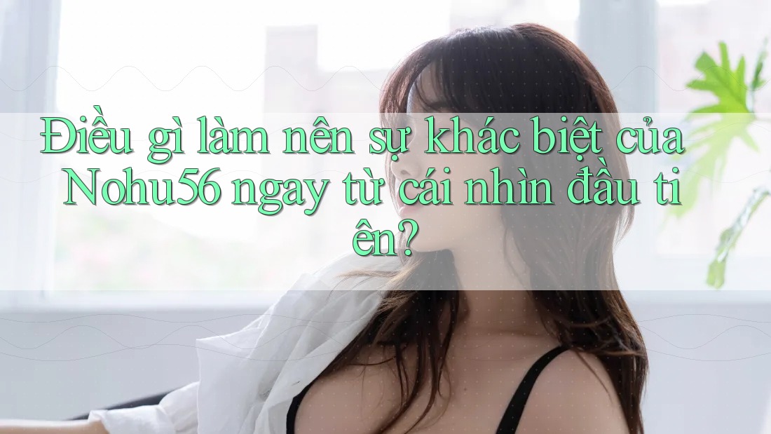 Điều gì làm nên sự khác biệt của Nohu56 ngay từ cái nhìn đầu tiên? Điều gì làm nên sự khác biệt của Nohu56 ngay từ cái nhìn đầu tiên?