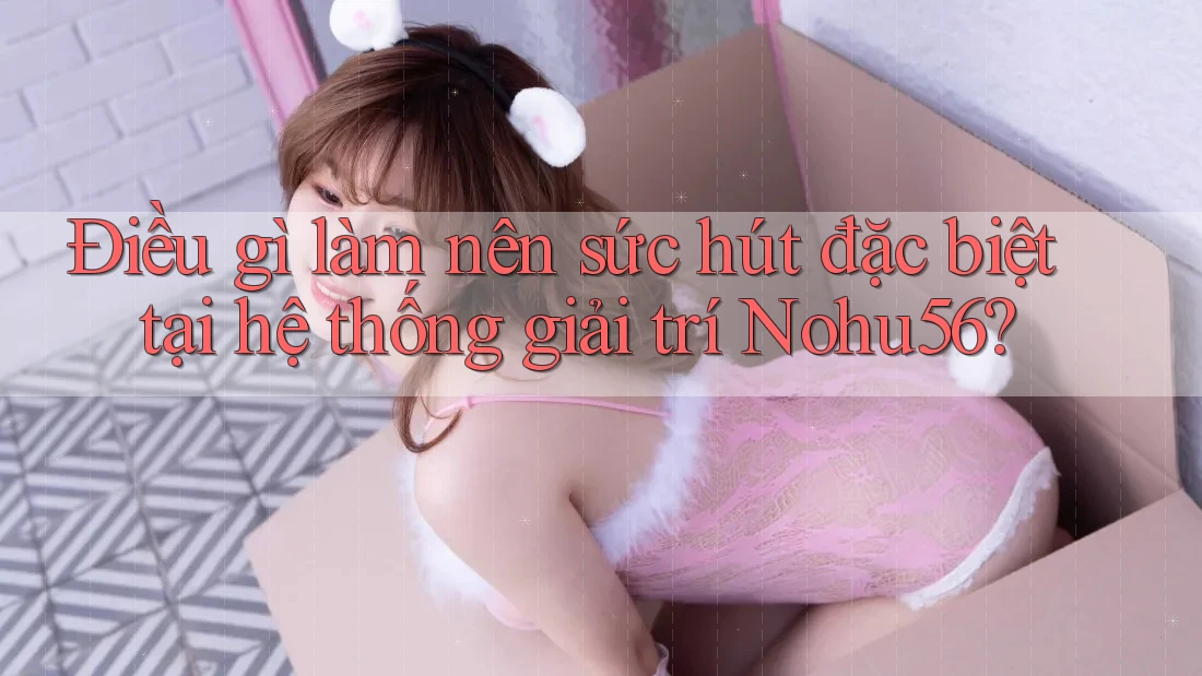 Điều gì làm nên sức hút đặc biệt tại hệ thống giải trí Nohu56?