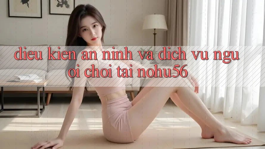Điều kiện An ninh Và Dịch Vụ Người chơi Tại nohu56 Điều kiện An ninh Và Dịch Vụ Người chơi Tại nohu56