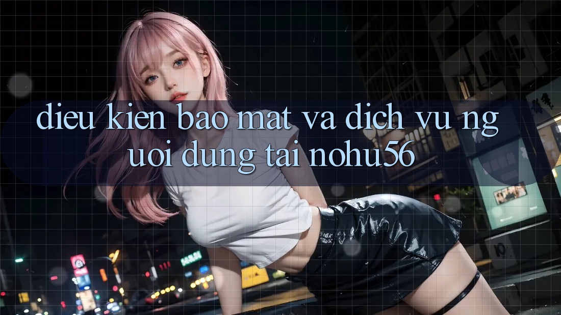Điều kiện Bảo Mật Và Dịch Vụ Người dùng Tại nohu56 Điều kiện Bảo Mật Và Dịch Vụ Người dùng Tại nohu56