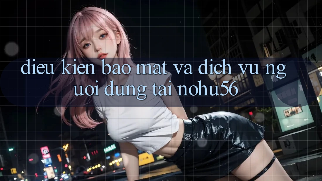 Điều kiện Bảo Mật Và Dịch Vụ Người dùng Tại nohu56 Điều kiện Bảo Mật Và Dịch Vụ Người dùng Tại nohu56