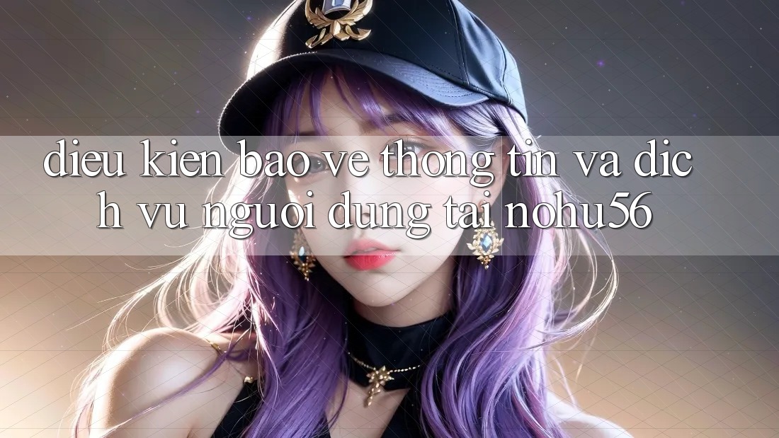 Điều kiện Bảo vệ thông tin Và Dịch Vụ Người dùng Tại nohu56 Điều kiện Bảo vệ thông tin Và Dịch Vụ Người dùng Tại nohu56