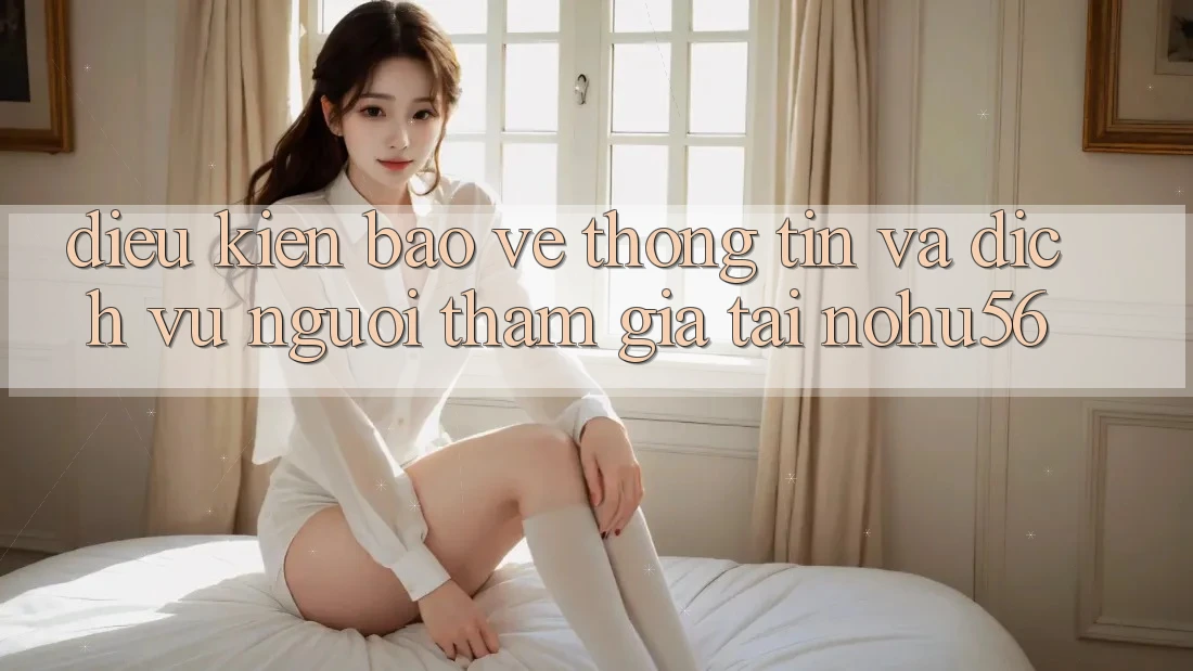 Điều kiện Bảo vệ thông tin Và Dịch Vụ Người tham gia Tại nohu56