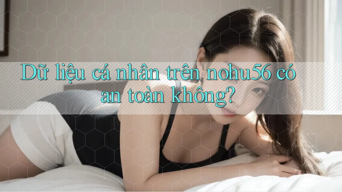 Dữ liệu cá nhân trên nohu56 có an toàn không?