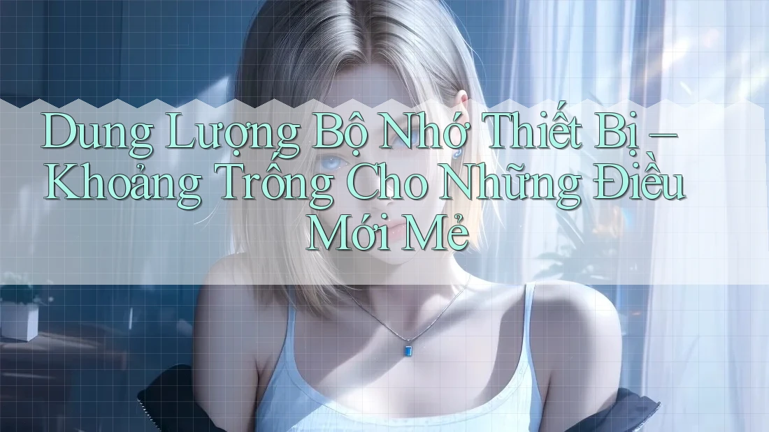 Dung Lượng Bộ Nhớ Thiết Bị – Khoảng Trống Cho Những Điều Mới Mẻ Dung Lượng Bộ Nhớ Thiết Bị – Khoảng Trống Cho Những Điều Mới Mẻ