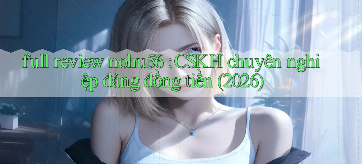 full review nohu56 CSKH chuyên nghiệp đáng đồng tiền (2026)