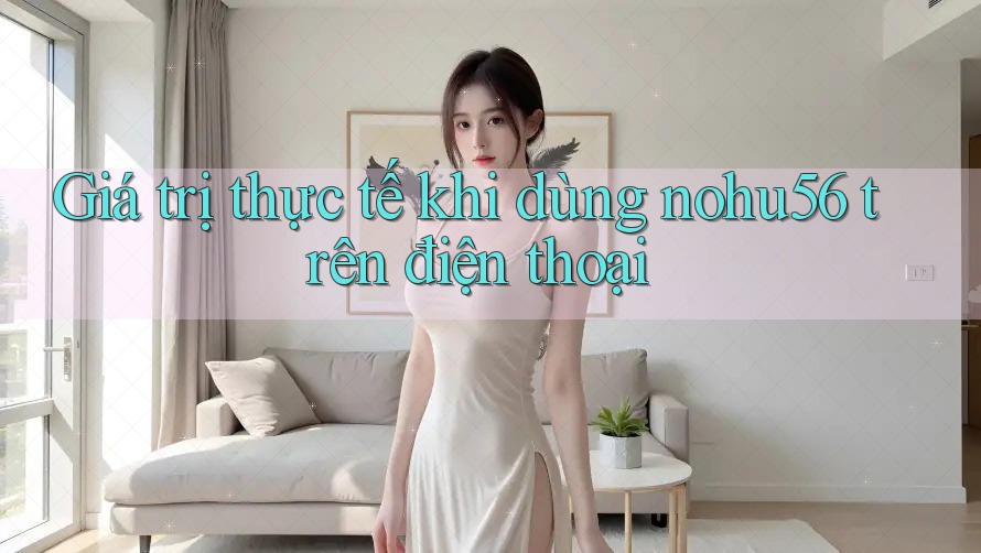 Giá trị thực tế khi dùng nohu56 trên điện thoại Giá trị thực tế khi dùng nohu56 trên điện thoại