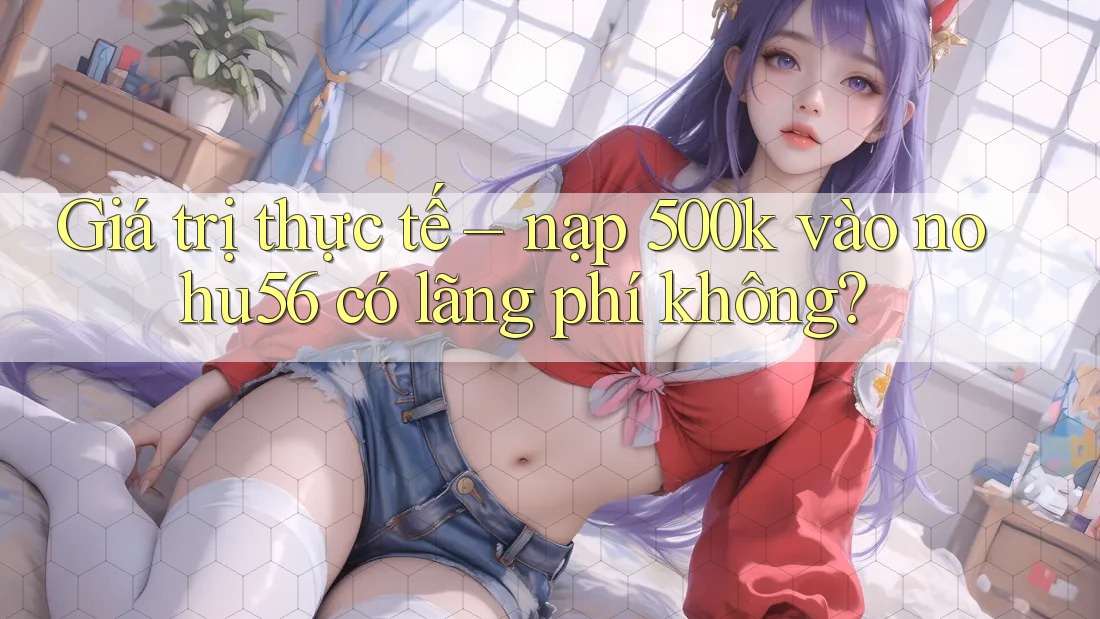 Giá trị thực tế – nạp 500k vào nohu56 có lãng phí không? Giá trị thực tế – nạp 500k vào nohu56 có lãng phí không?