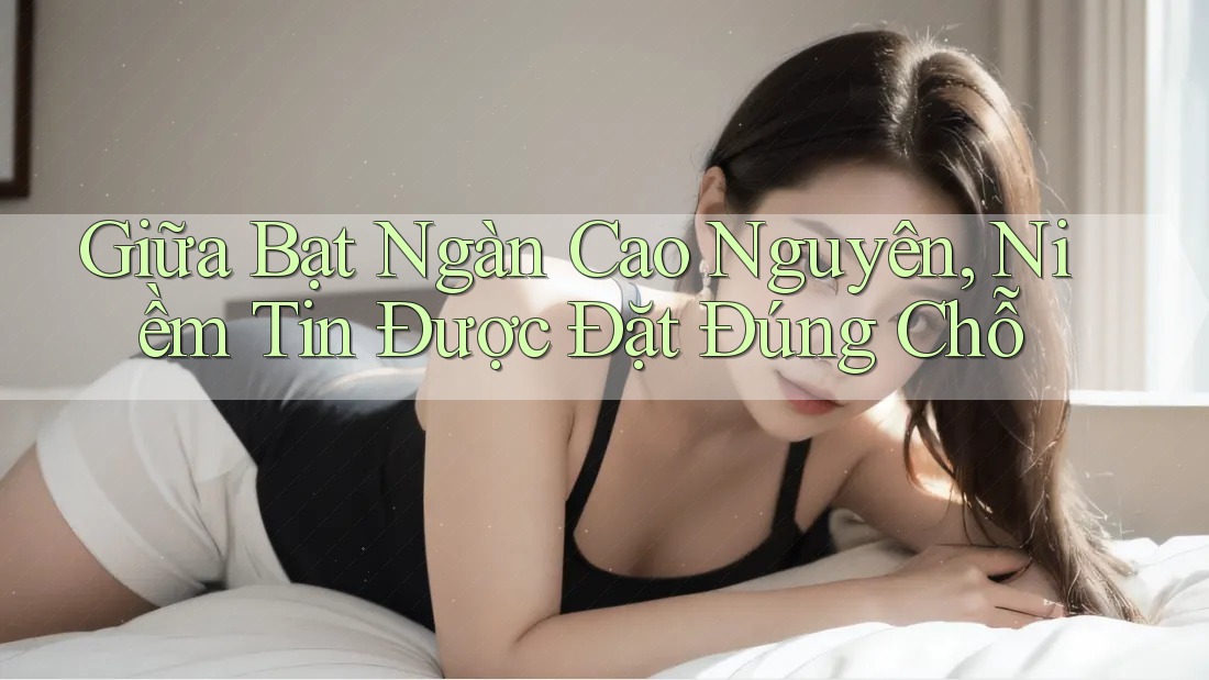Giữa Bạt Ngàn Cao Nguyên, Niềm Tin Được Đặt Đúng Chỗ Giữa Bạt Ngàn Cao Nguyên, Niềm Tin Được Đặt Đúng Chỗ