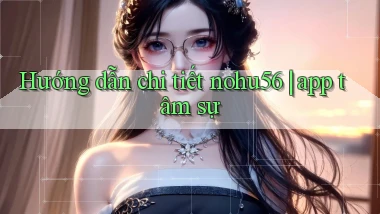 Hướng dẫn chi tiết nohu56 app tâm sự