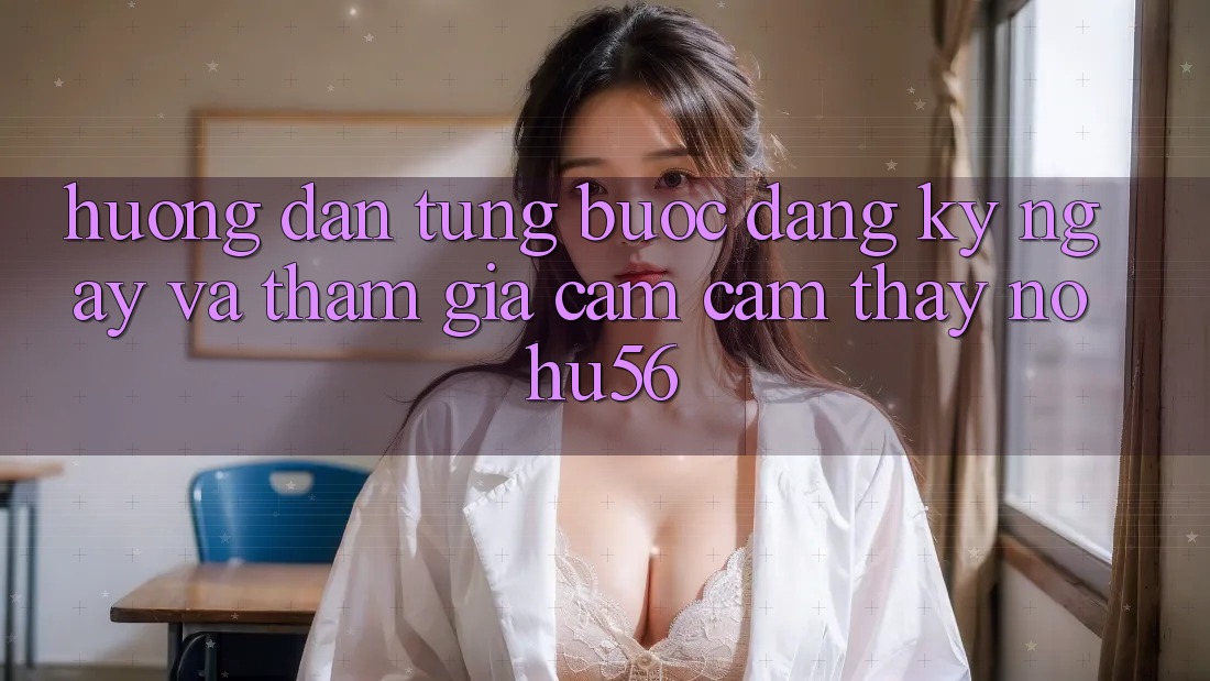 Hướng Dẫn Từng Bước Đăng ký ngay Và Tham Gia Cảm cảm thấy nohu56