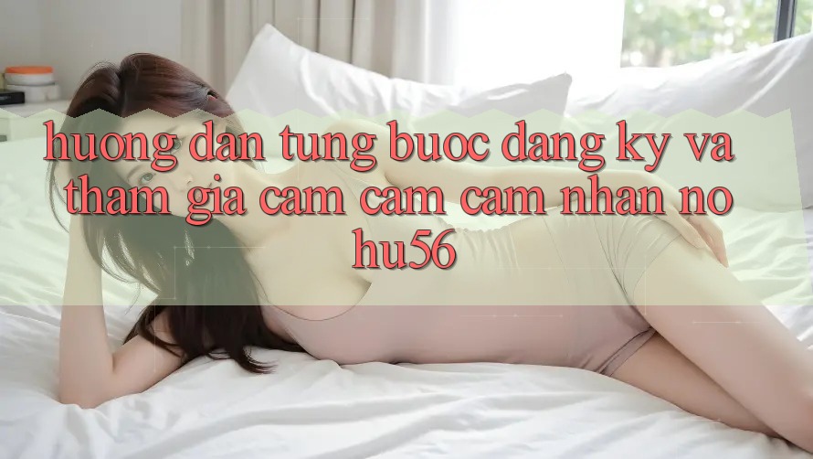 Hướng Dẫn Từng Bước Đăng Ký Và Tham Gia Cảm cảm cảm nhận nohu56