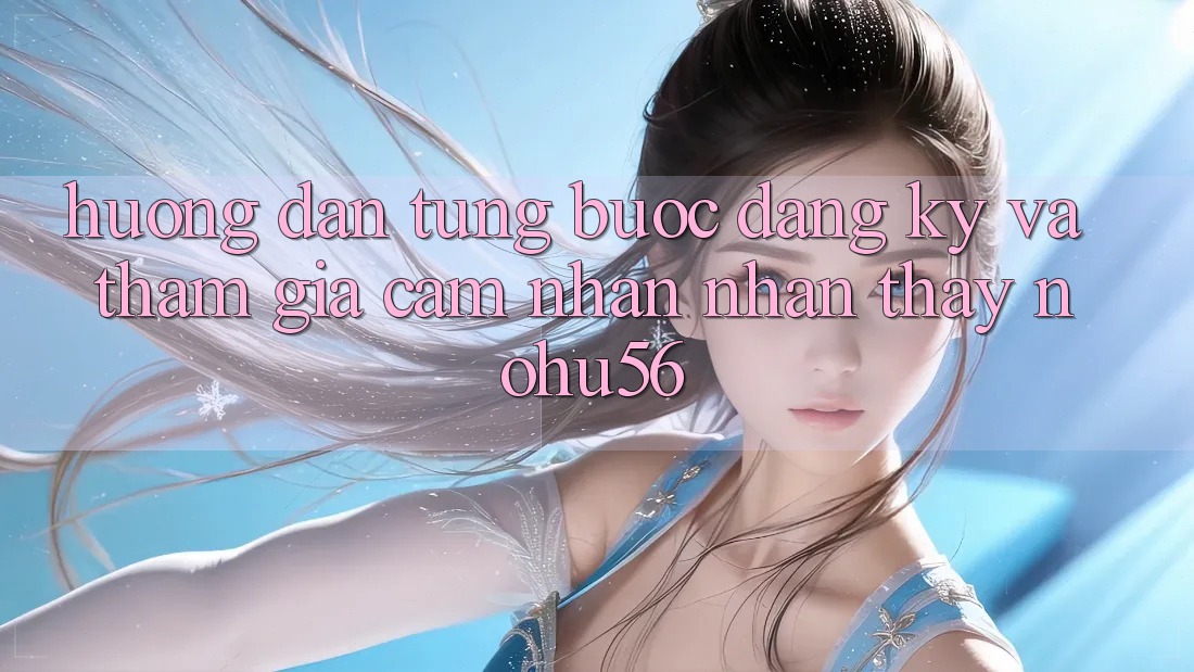 Hướng Dẫn Từng Bước Đăng Ký Và Tham Gia Cảm nhận nhận thấy nohu56 Hướng Dẫn Từng Bước Đăng Ký Và Tham Gia Cảm nhận nhận thấy nohu56