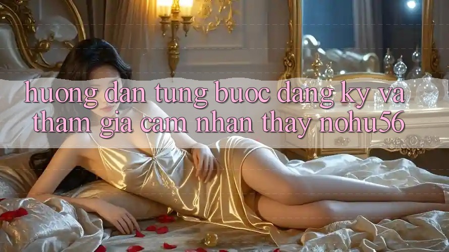 Hướng Dẫn Từng Bước Đăng Ký Và Tham Gia Cảm nhận thấy nohu56 Hướng Dẫn Từng Bước Đăng Ký Và Tham Gia Cảm nhận thấy nohu56