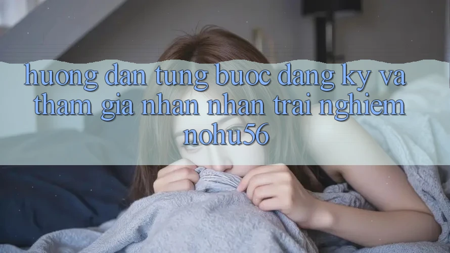 Hướng Dẫn Từng Bước Đăng Ký Và Tham Gia Nhận nhận trải nghiệm nohu56 Hướng Dẫn Từng Bước Đăng Ký Và Tham Gia Nhận nhận trải nghiệm nohu56