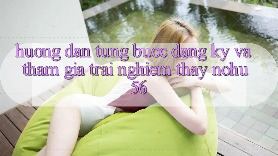 Hướng Dẫn Từng Bước Đăng Ký Và Tham Gia Trải nghiệm thấy nohu56
