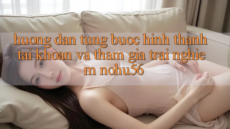 Hướng Dẫn Từng Bước Hình thành tài khoản Và Tham Gia Trải Nghiệm nohu56
