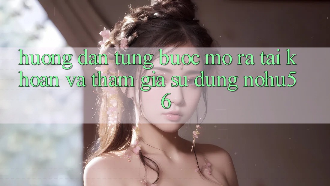 Hướng Dẫn Từng Bước Mở ra tài khoản Và Tham Gia Sử dụng nohu56 Hướng Dẫn Từng Bước Mở ra tài khoản Và Tham Gia Sử dụng nohu56