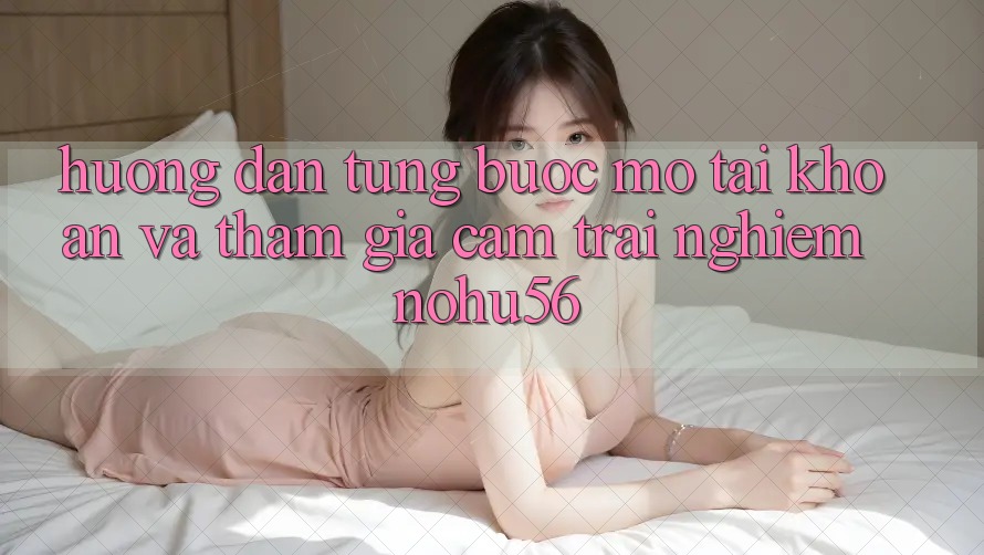 Hướng Dẫn Từng Bước Mở tài khoản Và Tham Gia Cảm trải nghiệm nohu56 Hướng Dẫn Từng Bước Mở tài khoản Và Tham Gia Cảm trải nghiệm nohu56