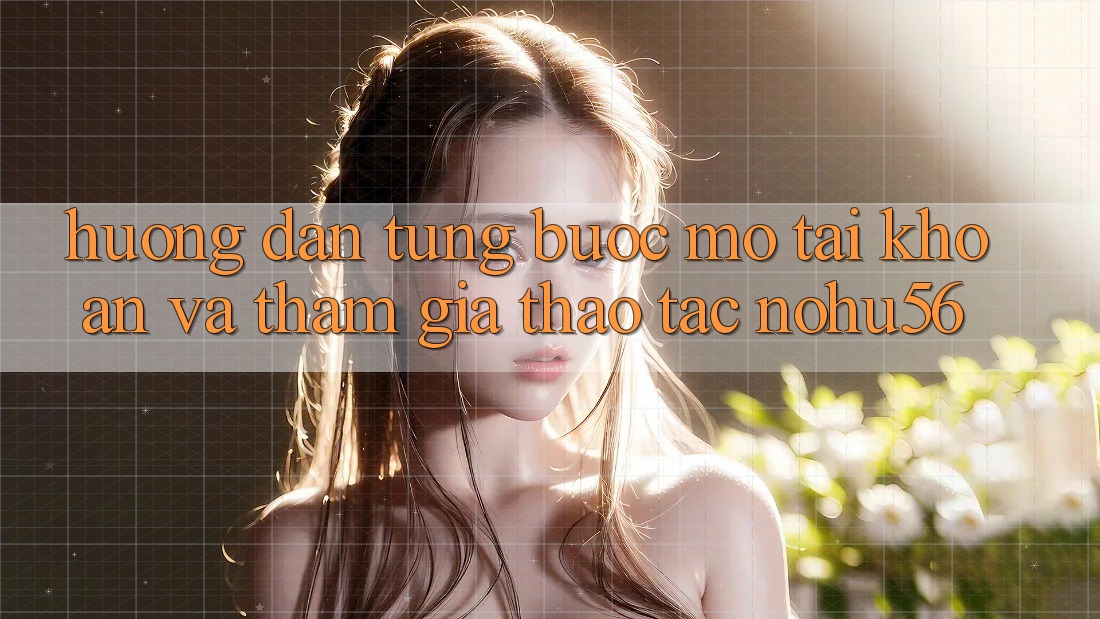 Hướng Dẫn Từng Bước Mở tài khoản Và Tham Gia Thao tác nohu56 Hướng Dẫn Từng Bước Mở tài khoản Và Tham Gia Thao tác nohu56