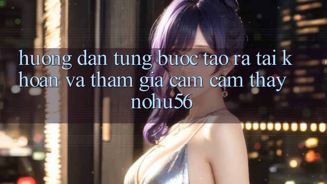 Hướng Dẫn Từng Bước Tạo ra tài khoản Và Tham Gia Cảm cảm thấy nohu56