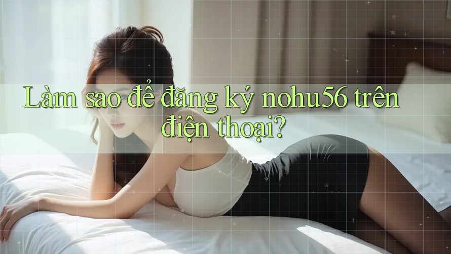 Làm sao để đăng ký nohu56 trên điện thoại?