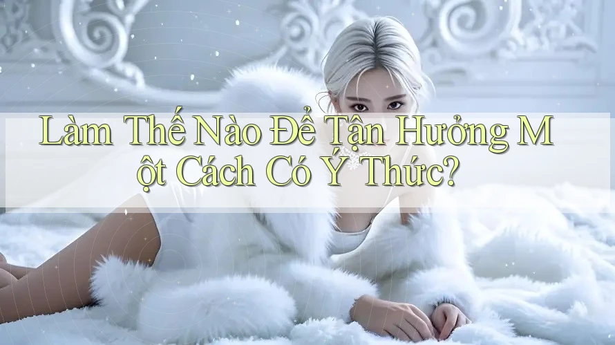 Làm Thế Nào Để Tận Hưởng Một Cách Có Ý Thức? Làm Thế Nào Để Tận Hưởng Một Cách Có Ý Thức?