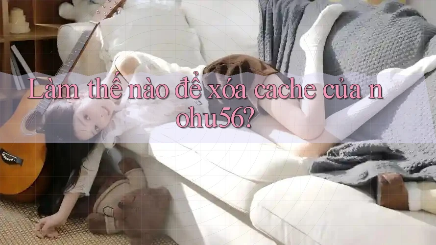 Làm thế nào để xóa cache của nohu56? Làm thế nào để xóa cache của nohu56?