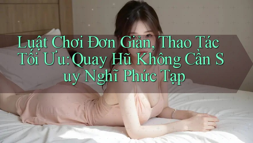 Luật Chơi Đơn Giản, Thao Tác Tối Ưu: Quay Hũ Không Cần Suy Nghĩ Phức Tạp Luật Chơi Đơn Giản, Thao Tác Tối Ưu: Quay Hũ Không Cần Suy Nghĩ Phức Tạp