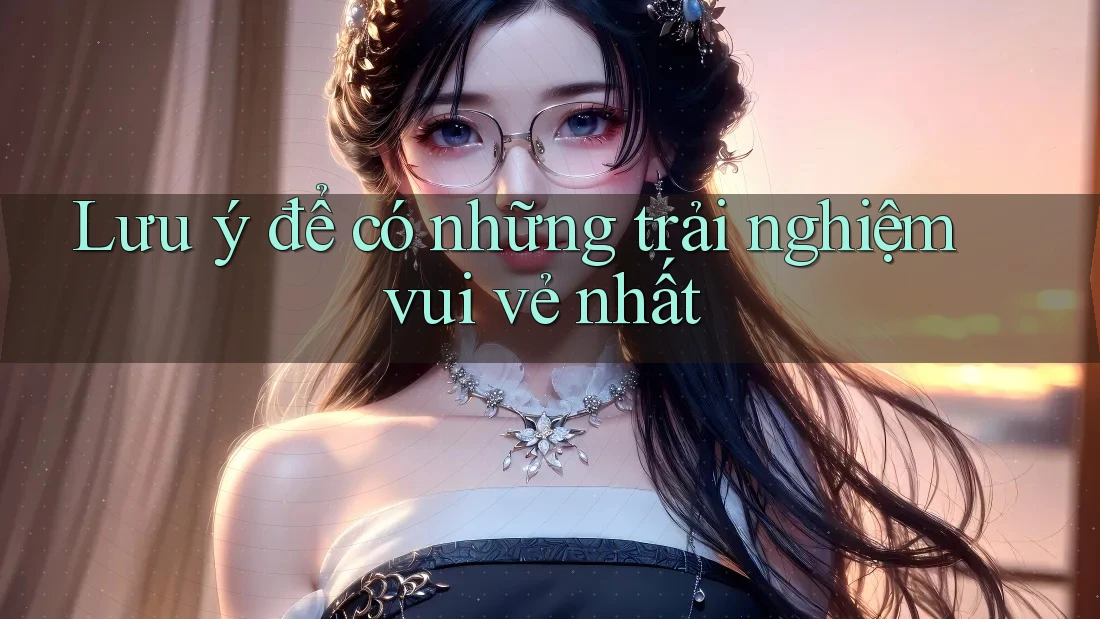 Lưu ý để có những trải nghiệm vui vẻ nhất Lưu ý để có những trải nghiệm vui vẻ nhất