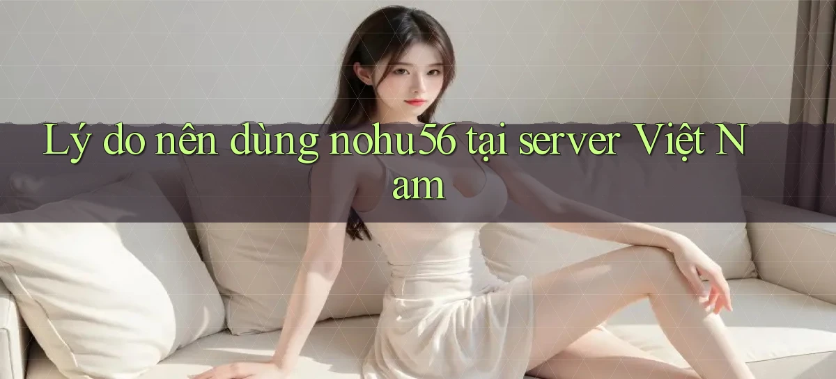 Lý do nên dùng nohu56 tại server Việt Nam