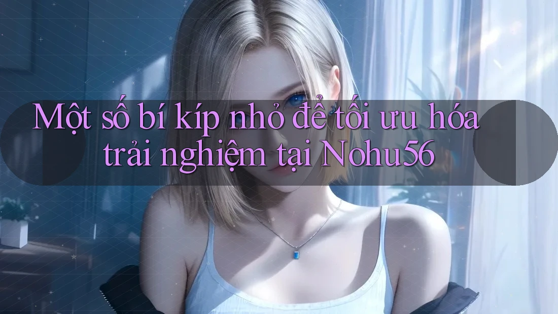 Một số bí kíp nhỏ để tối ưu hóa trải nghiệm tại Nohu56
