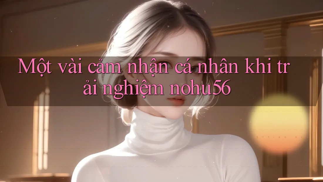 Một vài cảm nhận cá nhân khi trải nghiệm nohu56 Một vài cảm nhận cá nhân khi trải nghiệm nohu56