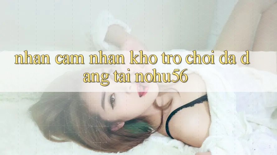 Nhận cảm nhận Kho Trò chơi Đa Dạng Tại nohu56 Nhận cảm nhận Kho Trò chơi Đa Dạng Tại nohu56