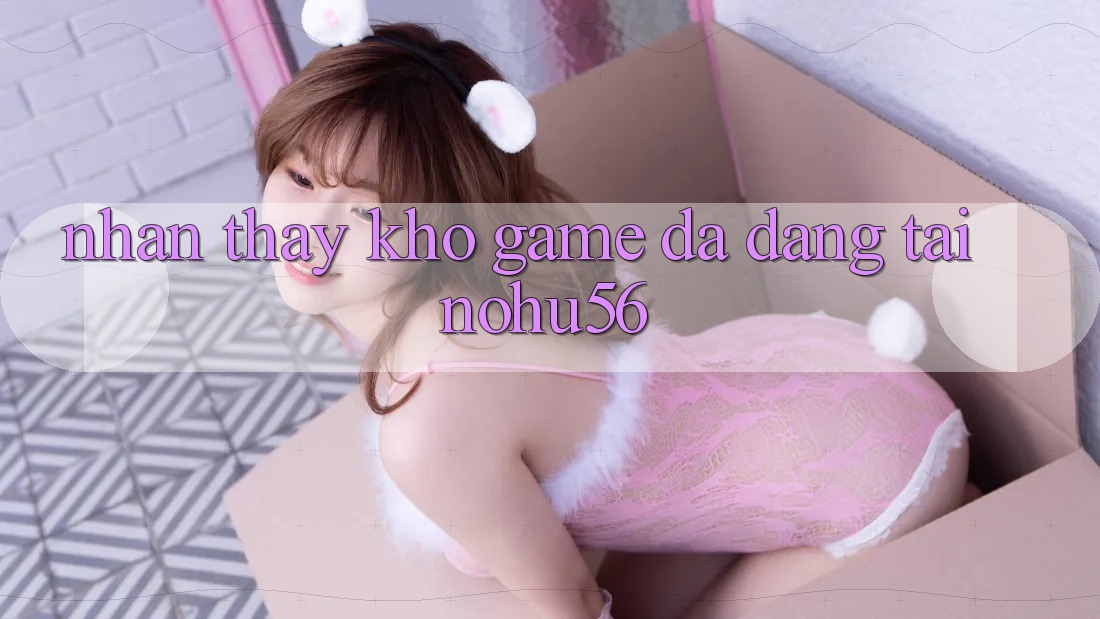 Nhận thấy Kho Game Đa Dạng Tại nohu56 Nhận thấy Kho Game Đa Dạng Tại nohu56