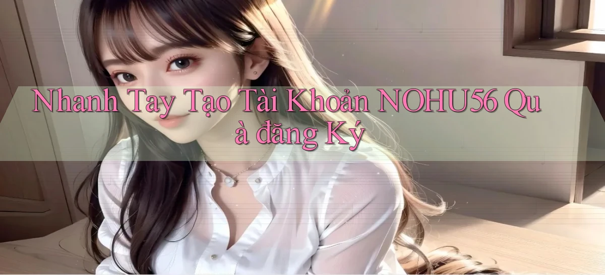 nhanh tay tạo tài khoản nohu56 quà đăng ký