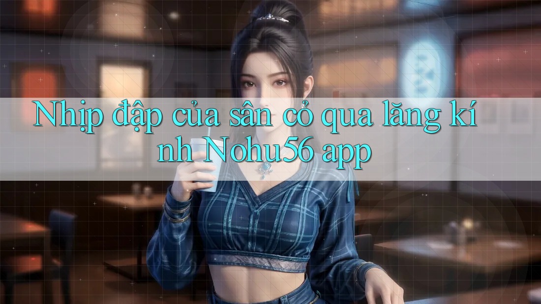 Nhịp đập của sân cỏ qua lăng kính Nohu56 app Nhịp đập của sân cỏ qua lăng kính Nohu56 app