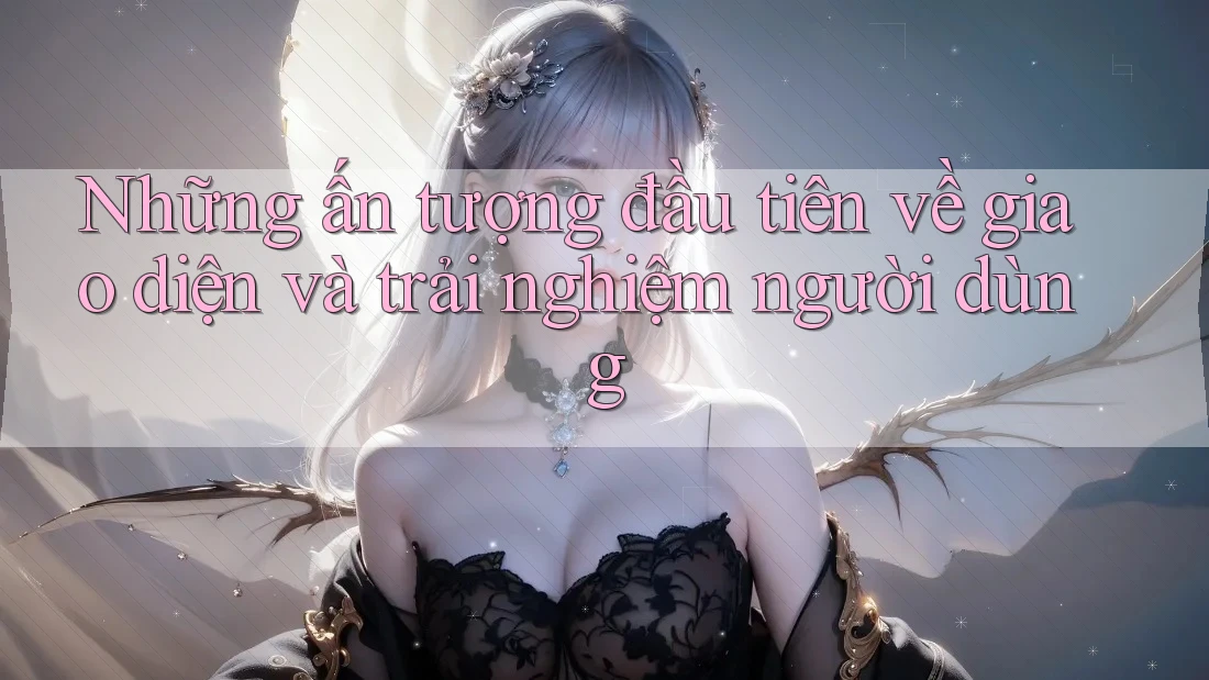 Những ấn tượng đầu tiên về giao diện và trải nghiệm người dùng Những ấn tượng đầu tiên về giao diện và trải nghiệm người dùng