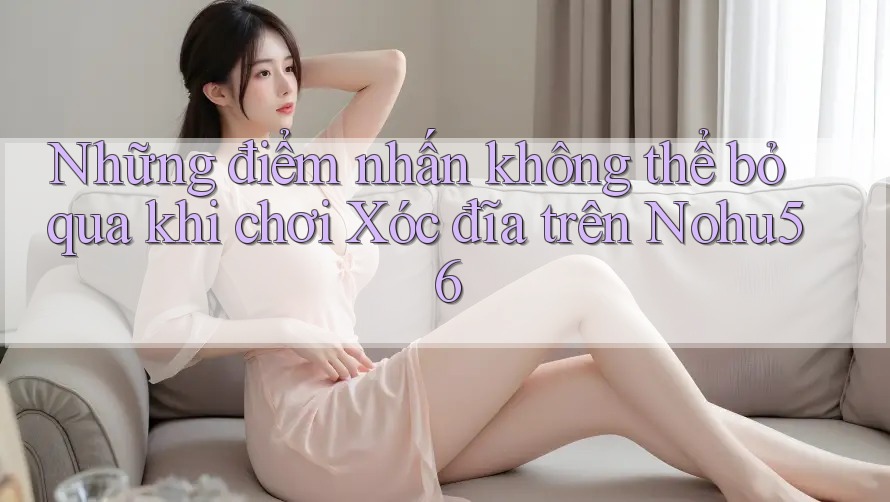 Những điểm nhấn không thể bỏ qua khi chơi Xóc đĩa trên Nohu56