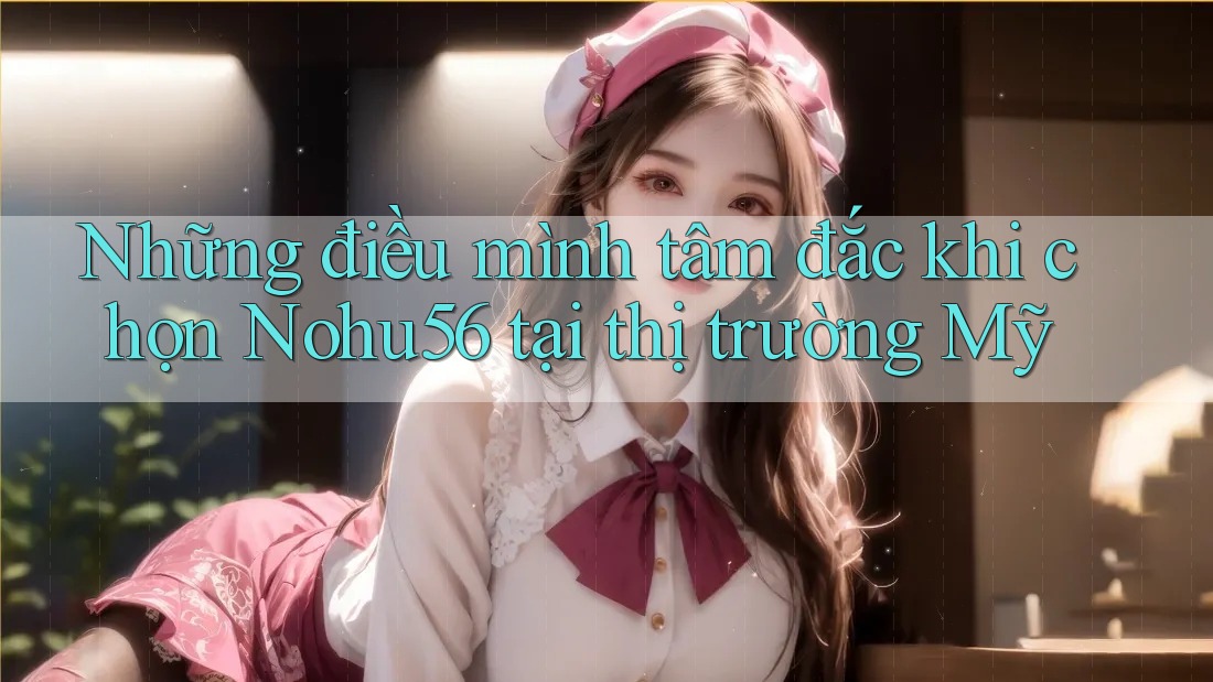 Những điều mình tâm đắc khi chọn Nohu56 tại thị trường Mỹ